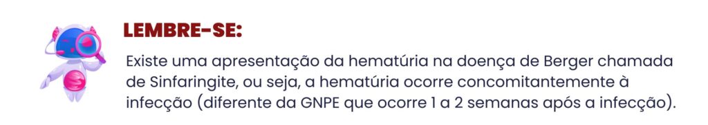 Existe uma apresentação da hematúria na doença de Berger chamada de Sinfaringite, ou seja, a hematúria ocorre concomitantemente à infecção (diferente da GNPE que ocorre 1 a 2 semanas após a infecção).